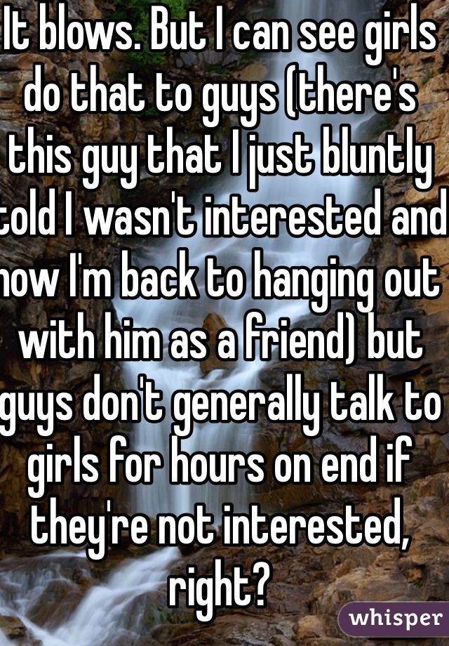 It blows. But I can see girls do that to guys (there's this guy that I just bluntly told I wasn't interested and now I'm back to hanging out with him as a friend) but guys don't generally talk to girls for hours on end if they're not interested, right? 