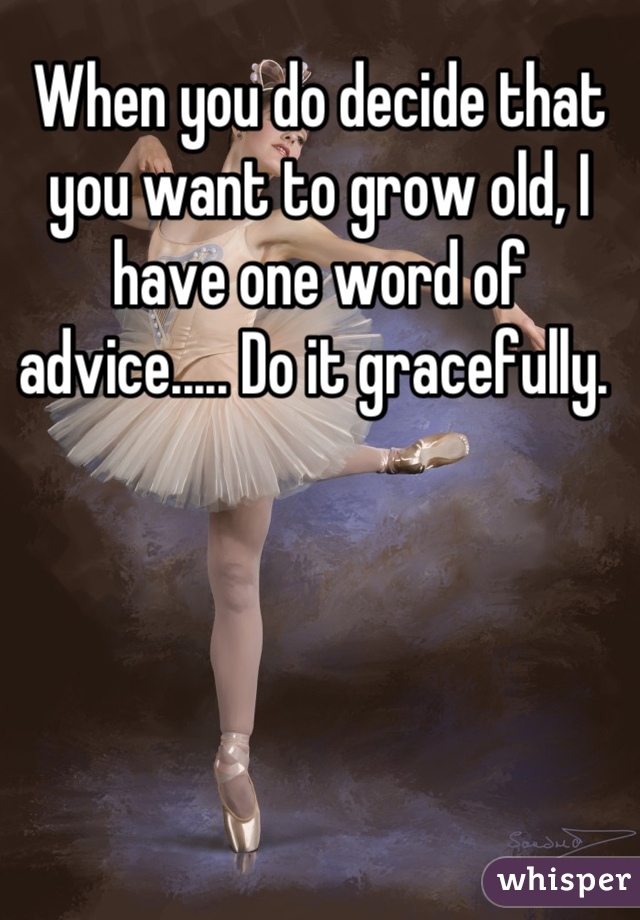 When you do decide that you want to grow old, I have one word of advice..... Do it gracefully. 