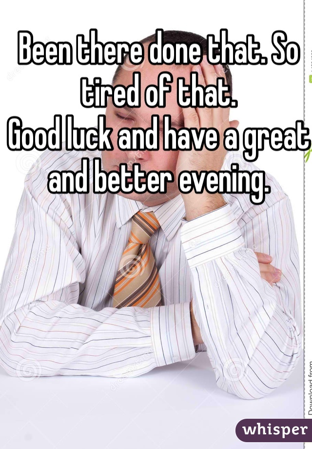 Been there done that. So tired of that. 
Good luck and have a great and better evening. 