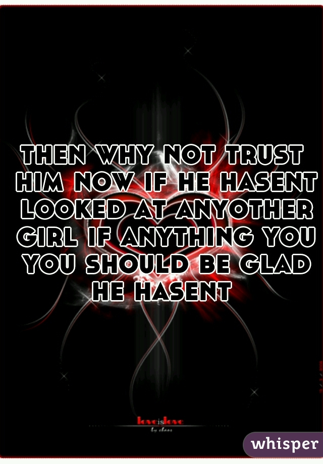 then why not trust him now if he hasent looked at anyother girl if anything you you should be glad he hasent 