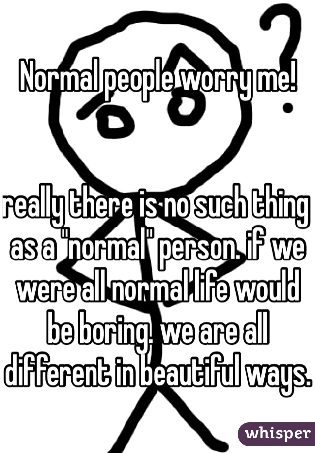 Normal people worry me! 


really there is no such thing as a "normal" person. if we were all normal life would be boring. we are all different in beautiful ways. 