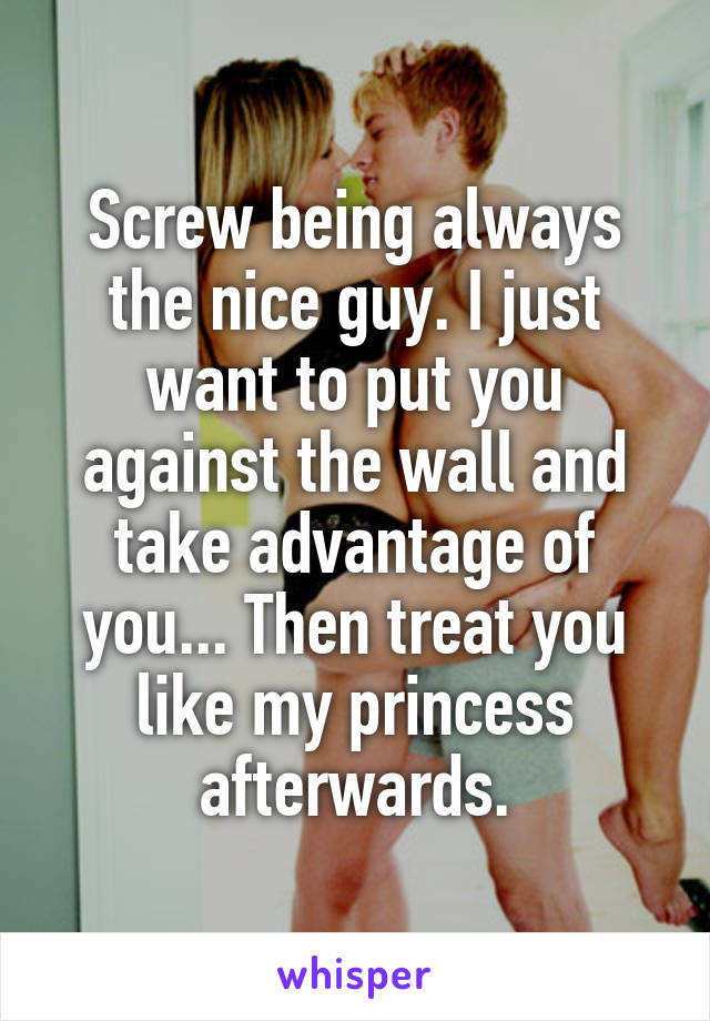 Screw being always the nice guy. I just want to put you against the wall and take advantage of you... Then treat you like my princess afterwards.