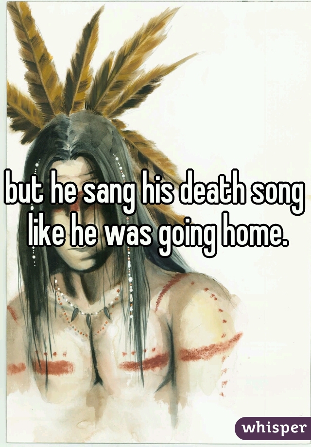 but he sang his death song like he was going home.
