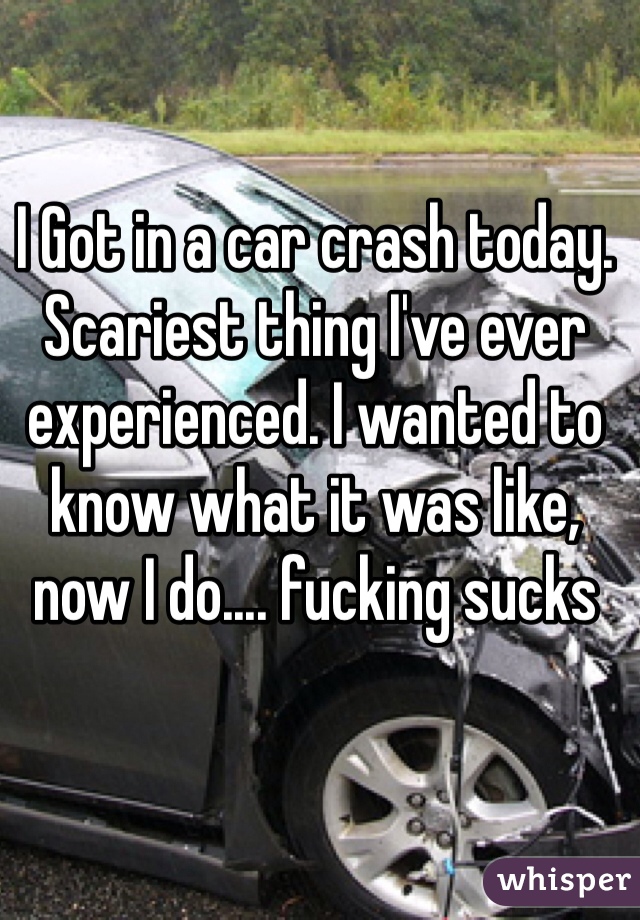 I Got in a car crash today. Scariest thing I've ever experienced. I wanted to know what it was like, now I do.... fucking sucks
