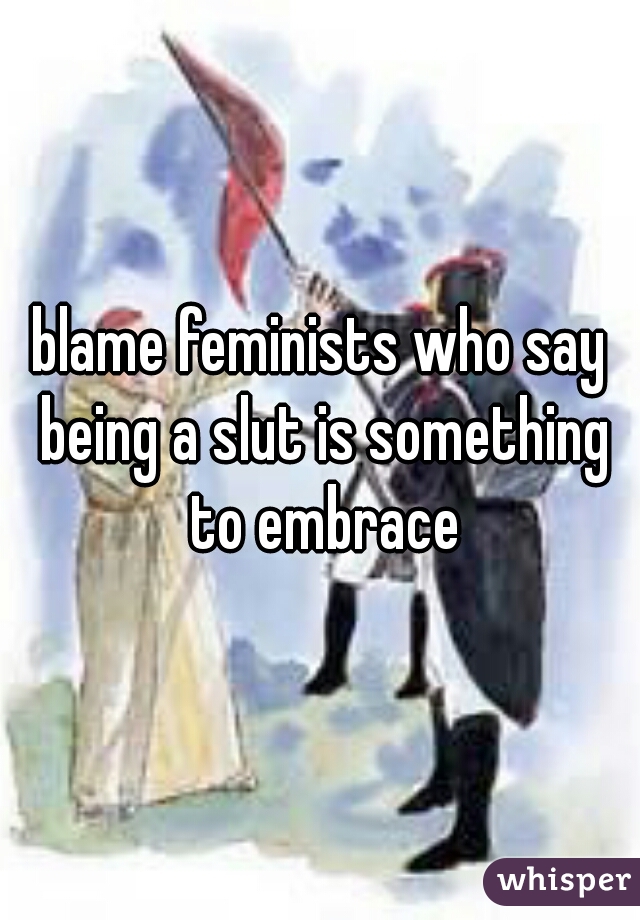 blame feminists who say being a slut is something to embrace