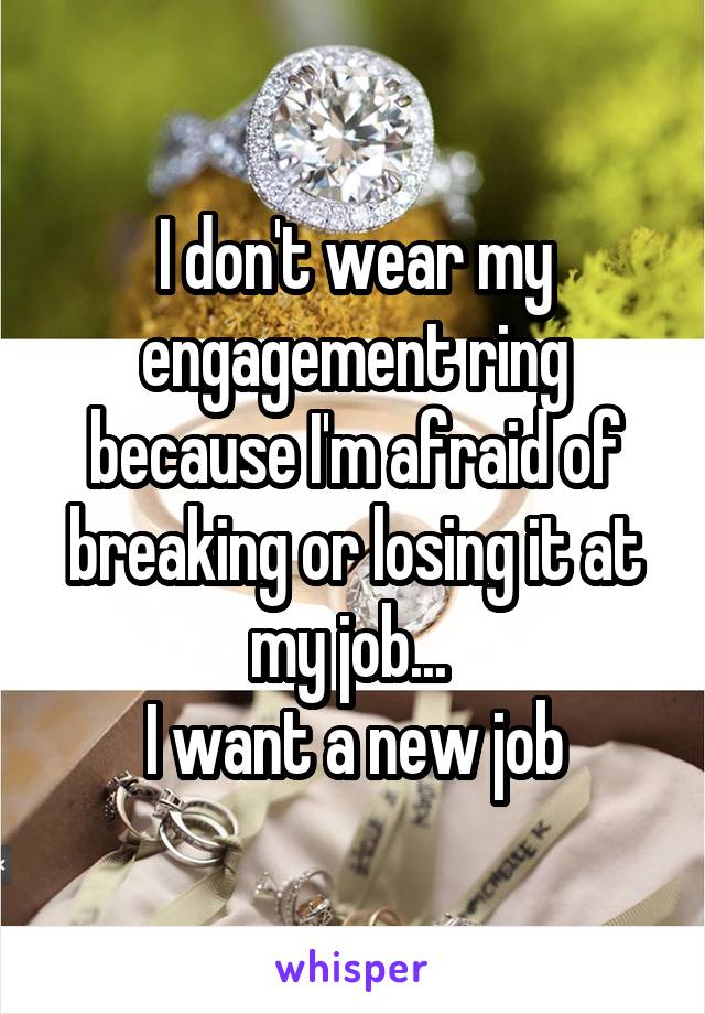 I don't wear my engagement ring because I'm afraid of breaking or losing it at my job... 
I want a new job