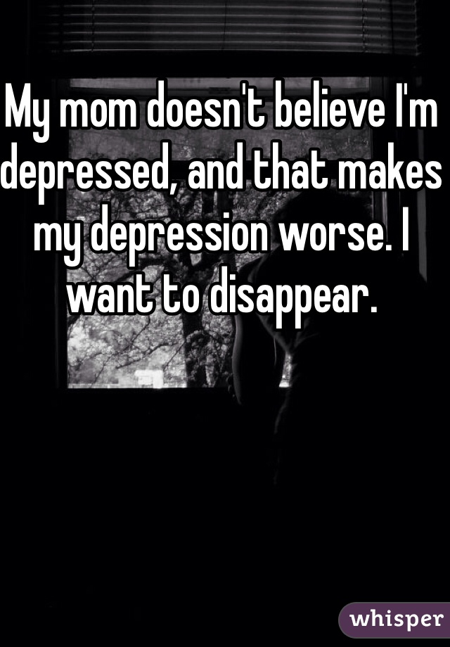 My mom doesn't believe I'm depressed, and that makes my depression worse. I want to disappear.
