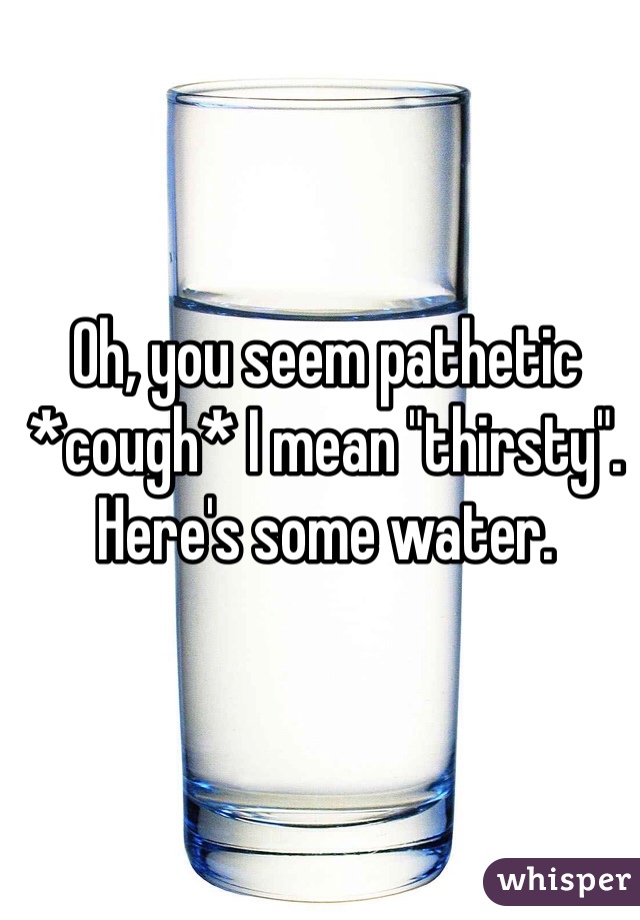 Oh, you seem pathetic *cough* I mean "thirsty". Here's some water.