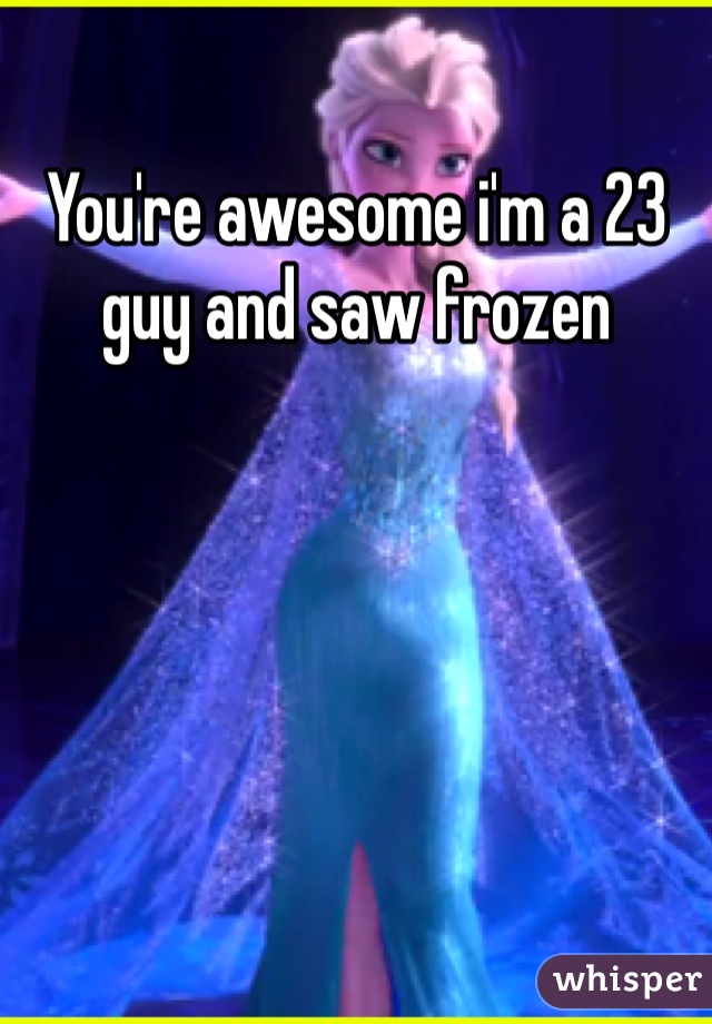 You're awesome i'm a 23 guy and saw frozen