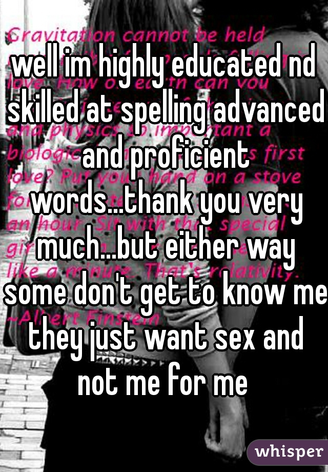 well im highly educated nd skilled at spelling advanced and proficient words...thank you very much...but either way some don't get to know me they just want sex and not me for me 