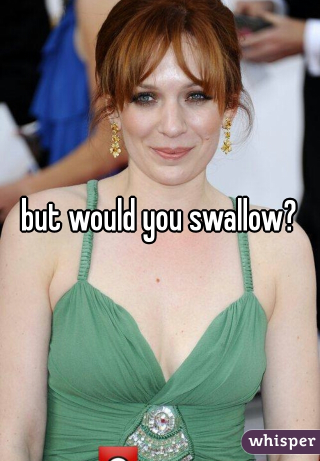 but would you swallow?