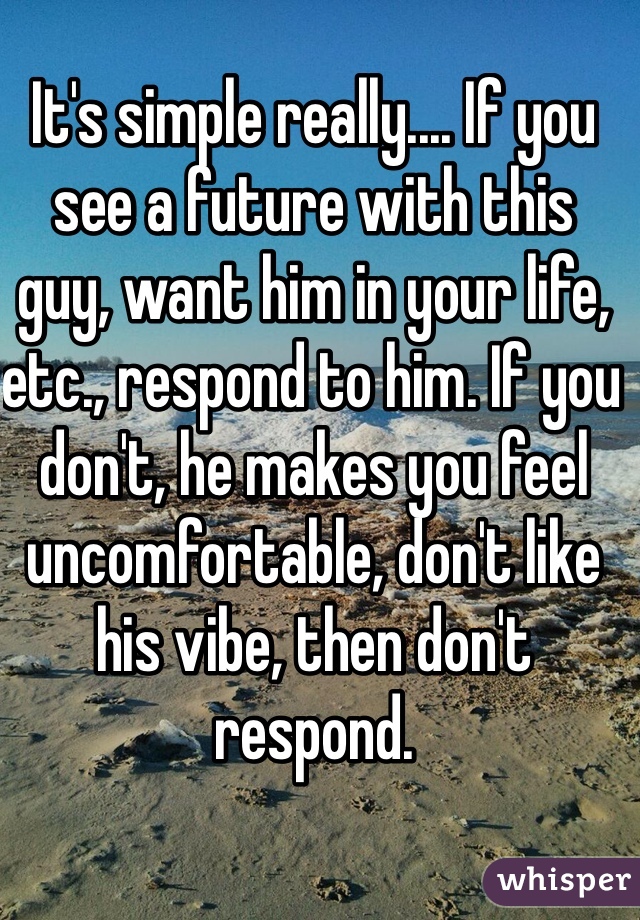 It's simple really.... If you see a future with this guy, want him in your life, etc., respond to him. If you don't, he makes you feel uncomfortable, don't like his vibe, then don't respond. 