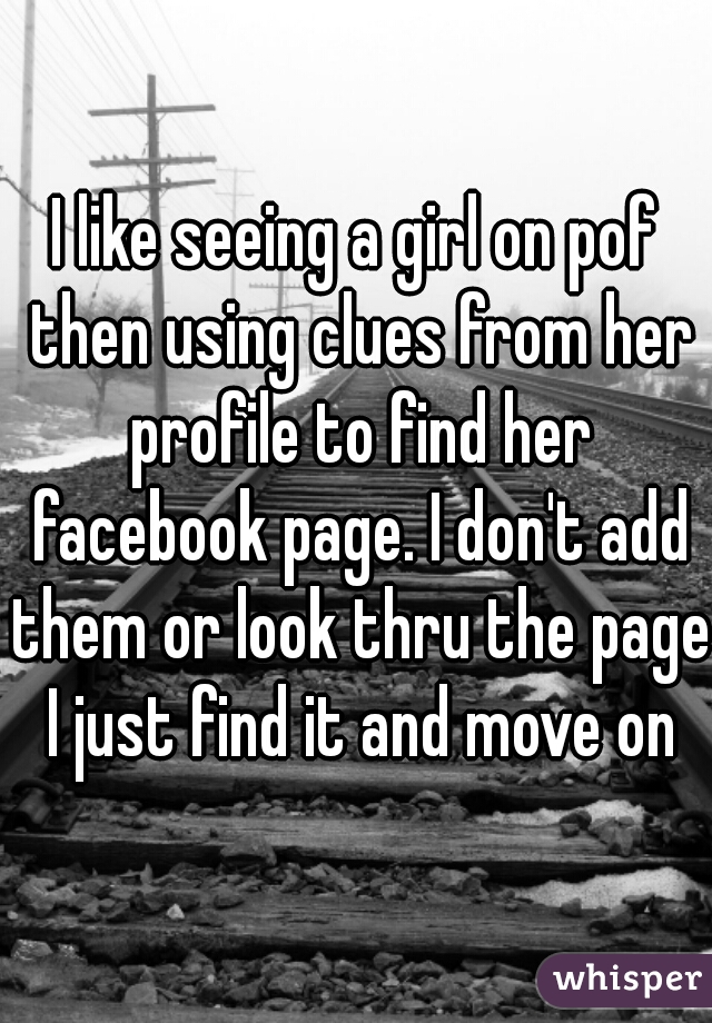 I like seeing a girl on pof then using clues from her profile to find her facebook page. I don't add them or look thru the page I just find it and move on