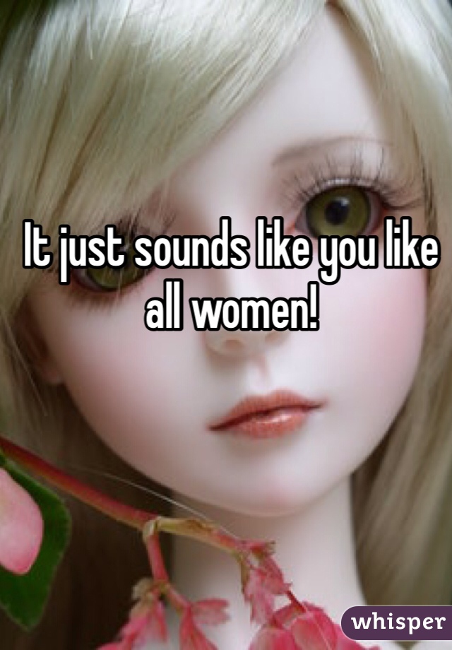 It just sounds like you like all women!