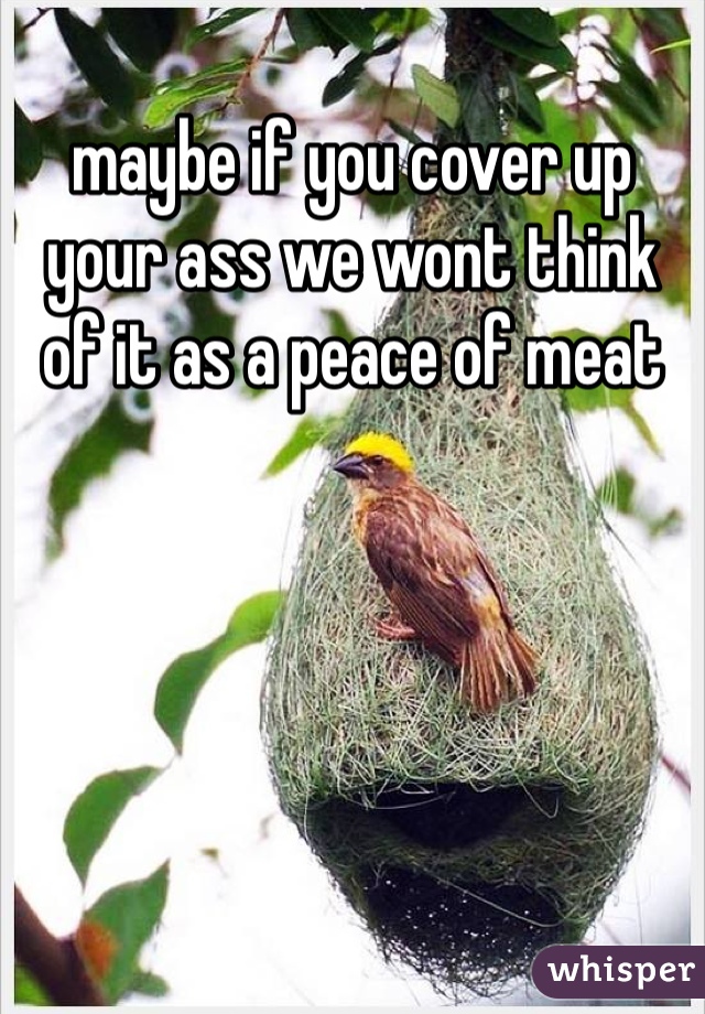 maybe if you cover up your ass we wont think of it as a peace of meat 