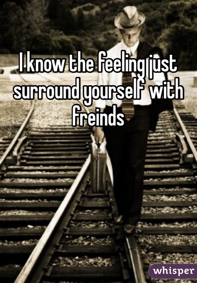 I know the feeling just surround yourself with freinds