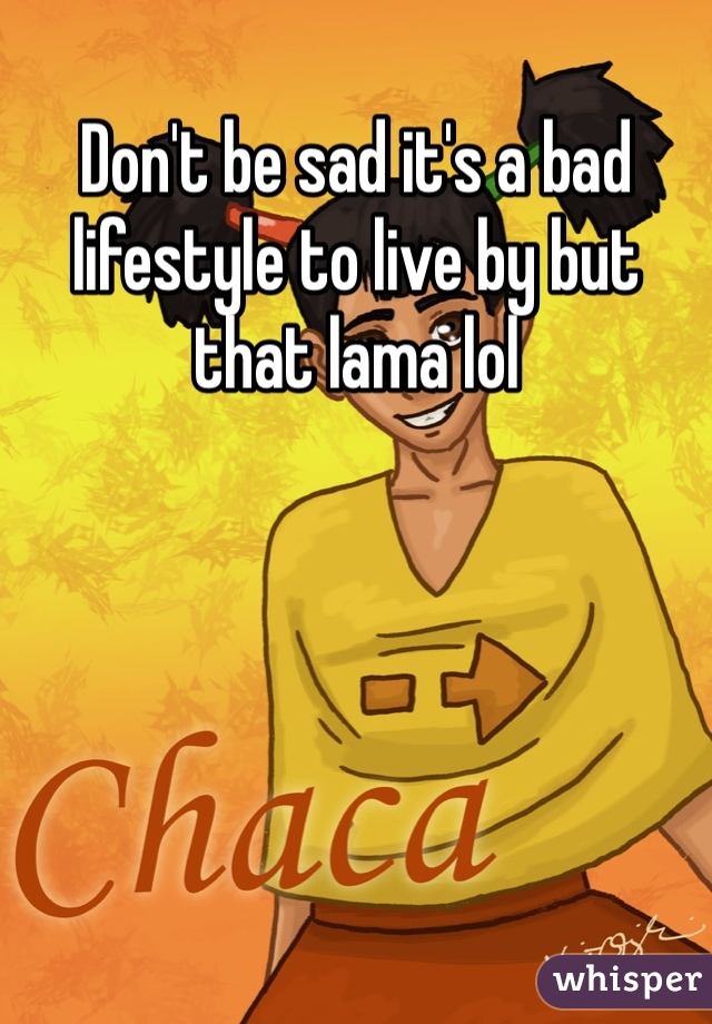 Don't be sad it's a bad lifestyle to live by but that lama lol 
