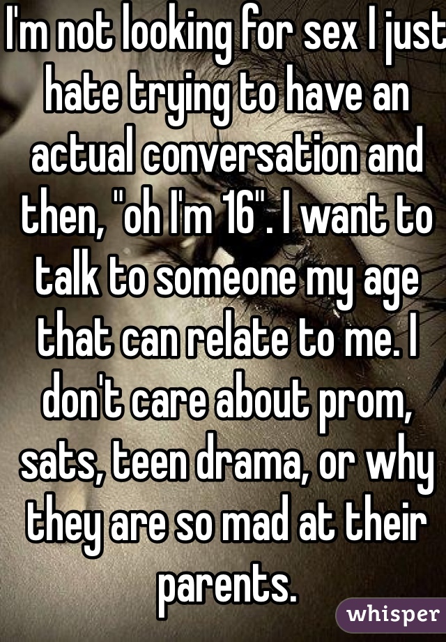 I'm not looking for sex I just hate trying to have an actual conversation and then, "oh I'm 16". I want to talk to someone my age that can relate to me. I don't care about prom,  sats, teen drama, or why they are so mad at their parents.