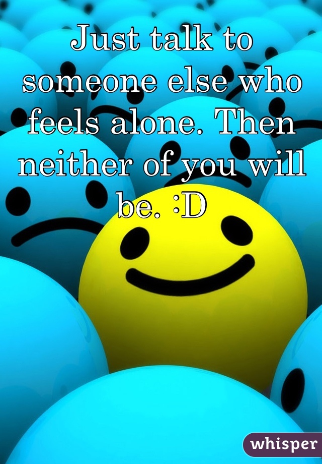 Just talk to someone else who feels alone. Then neither of you will be. :D