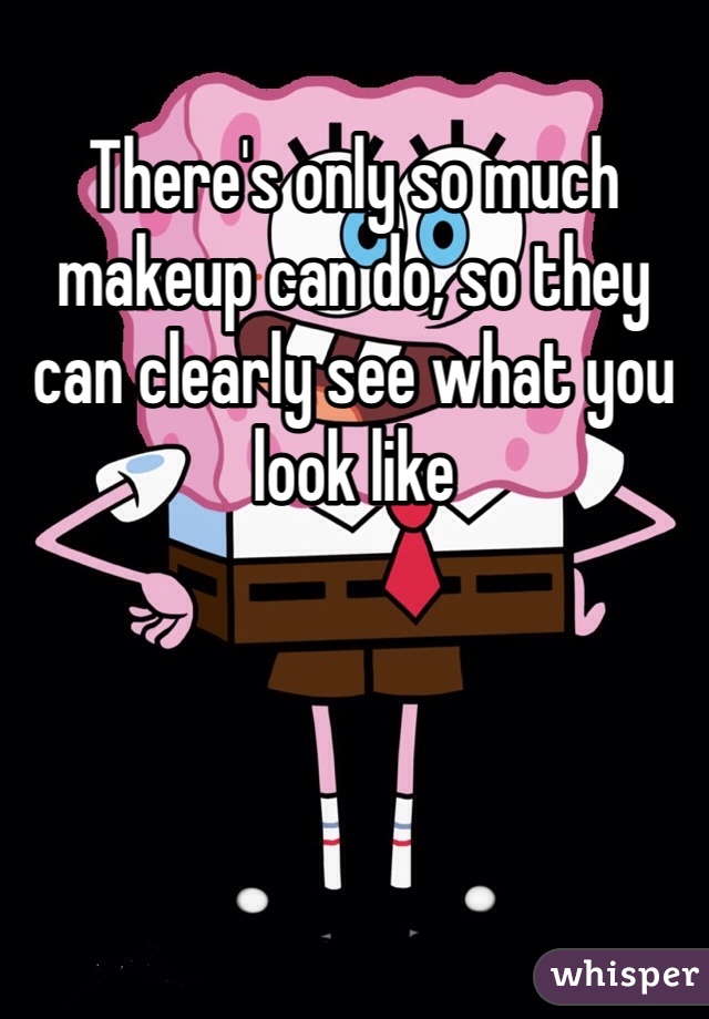 There's only so much makeup can do, so they can clearly see what you look like 
