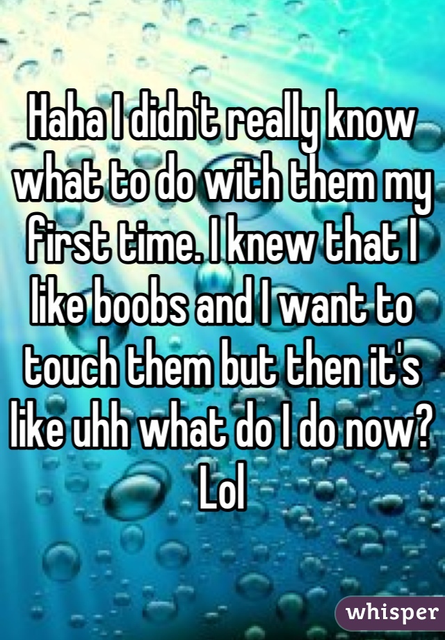 Haha I didn't really know what to do with them my first time. I knew that I like boobs and I want to touch them but then it's like uhh what do I do now? Lol