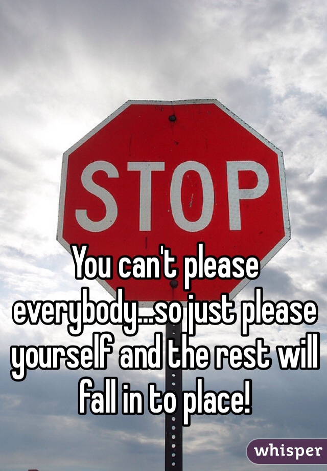 You can't please everybody...so just please yourself and the rest will fall in to place!