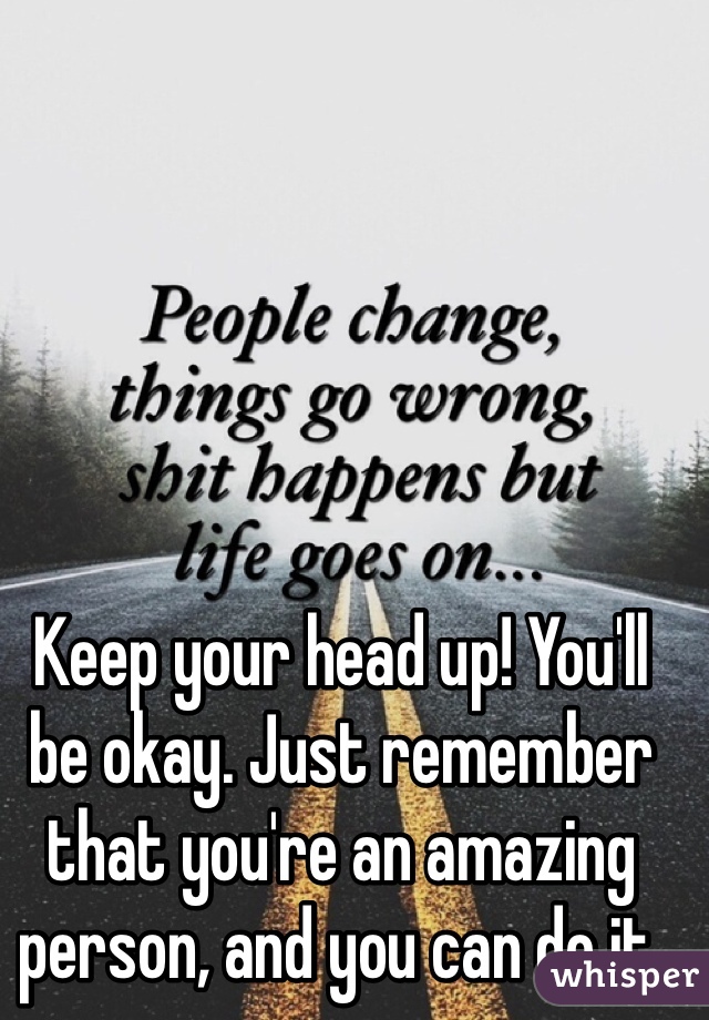 Keep your head up! You'll be okay. Just remember that you're an amazing person, and you can do it. 