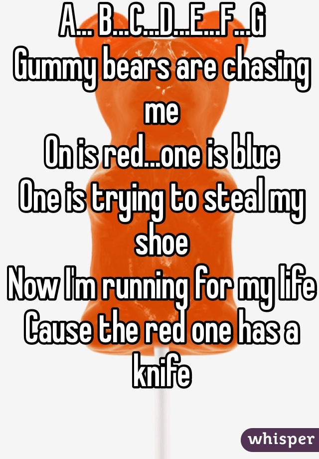 A... B...C...D...E...F...G
Gummy bears are chasing me
On is red...one is blue
One is trying to steal my shoe
Now I'm running for my life 
Cause the red one has a knife