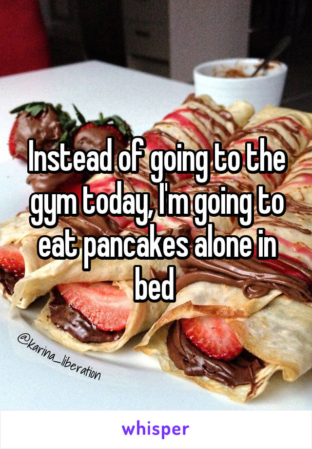 Instead of going to the gym today, I'm going to eat pancakes alone in bed 