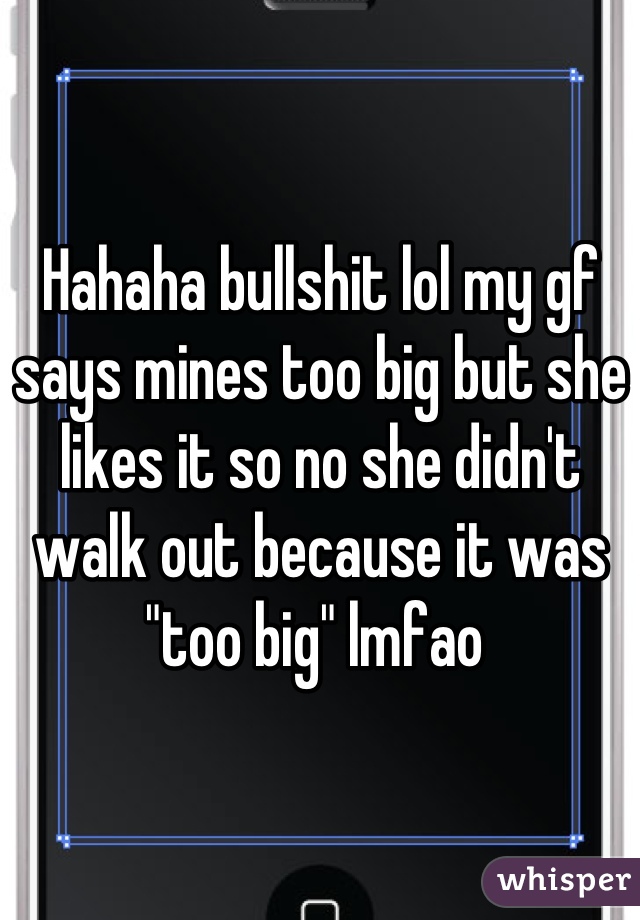 Hahaha bullshit lol my gf says mines too big but she likes it so no she didn't walk out because it was "too big" lmfao 