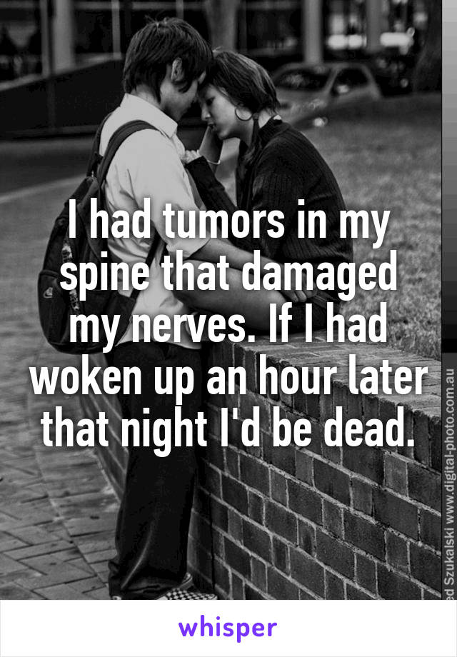 I had tumors in my spine that damaged my nerves. If I had woken up an hour later that night I'd be dead.
