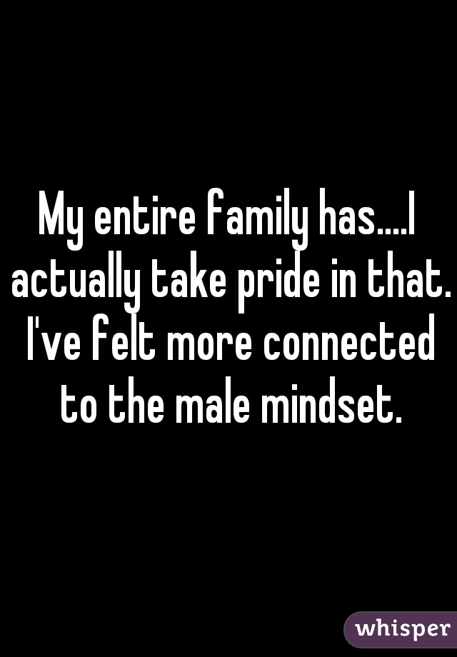My entire family has....I actually take pride in that. I've felt more connected to the male mindset.