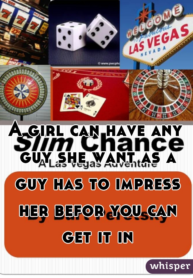 A girl can have any guy she want as a guy has to impress her befor you can get it in