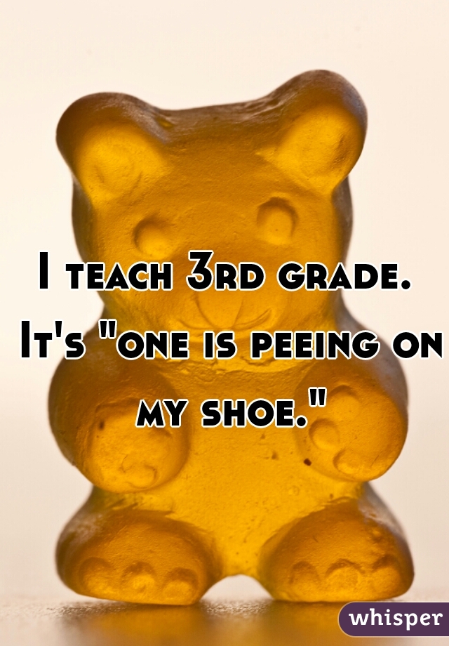 I teach 3rd grade. It's "one is peeing on my shoe."