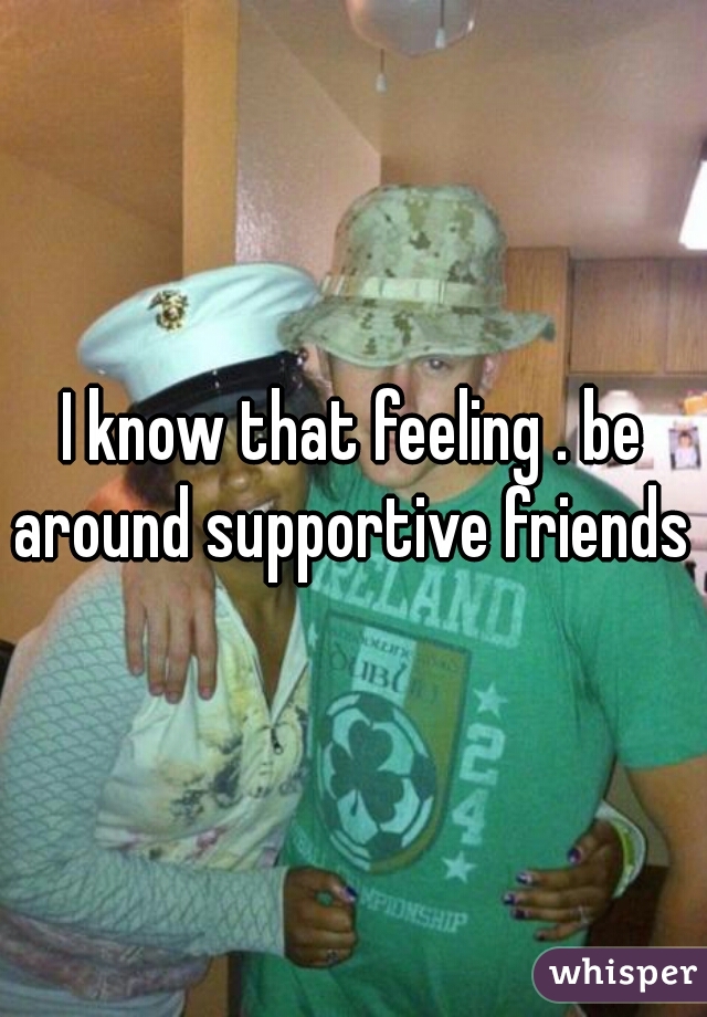 I know that feeling . be around supportive friends .