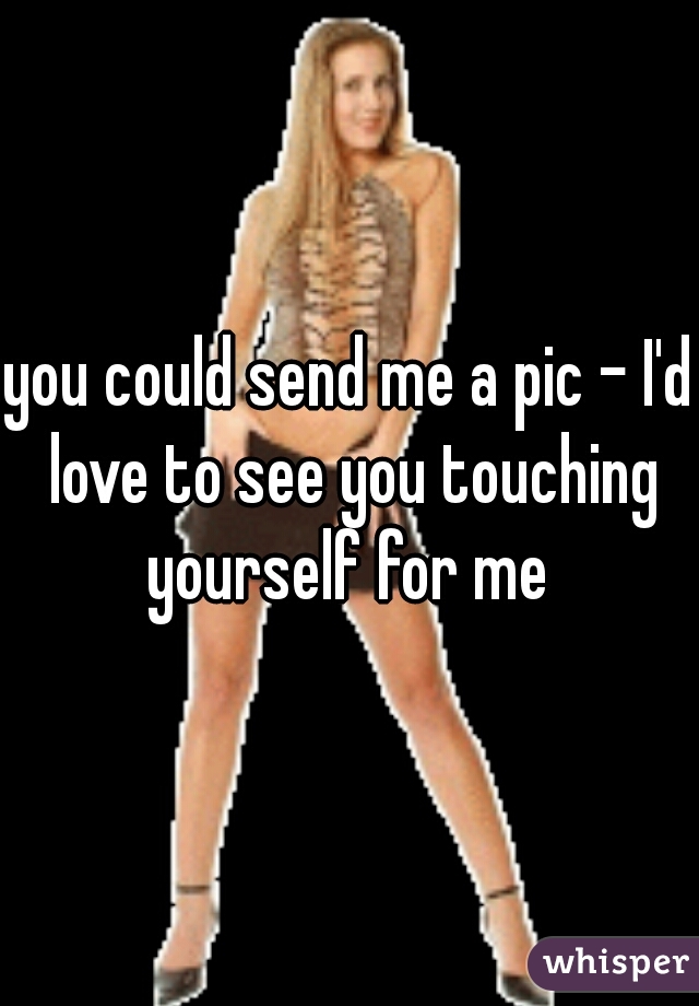 you could send me a pic - I'd love to see you touching yourself for me 