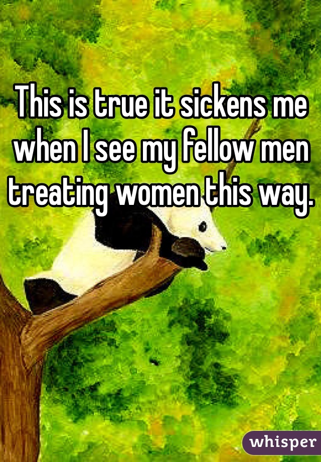 This is true it sickens me when I see my fellow men treating women this way. 