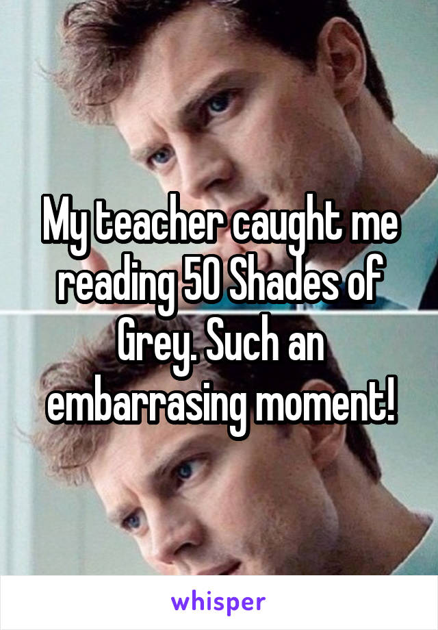 My teacher caught me reading 50 Shades of Grey. Such an embarrasing moment!