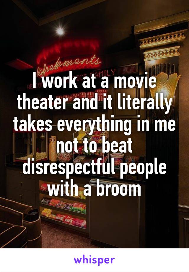 I work at a movie theater and it literally takes everything in me not to beat disrespectful people with a broom