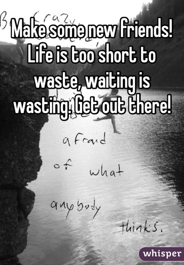 Make some new friends! Life is too short to waste, waiting is wasting. Get out there!