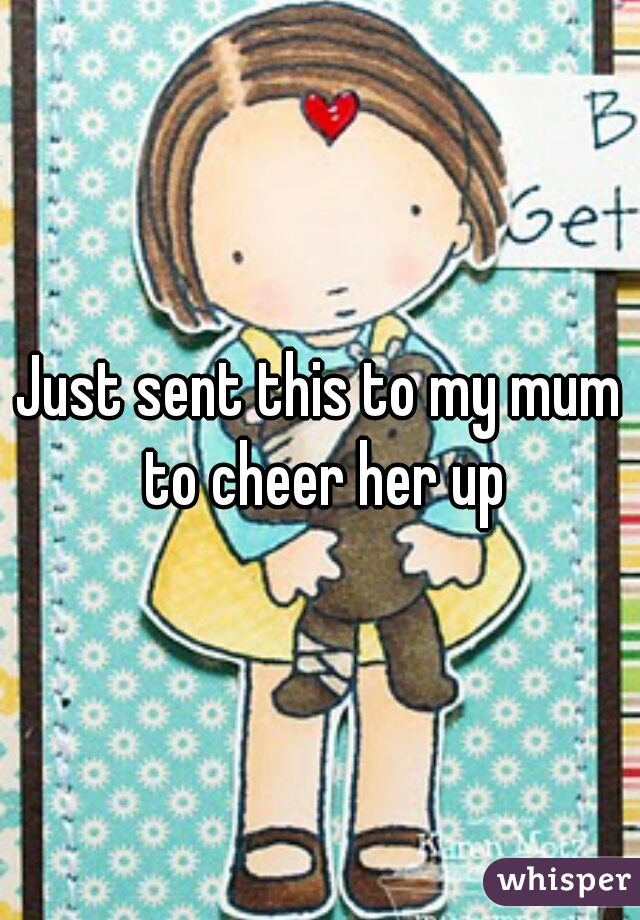 Just sent this to my mum to cheer her up