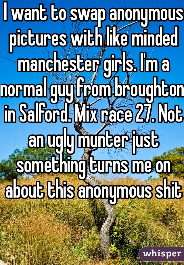 I want to swap anonymous pictures with like minded manchester girls. I'm a normal guy from broughton in Salford. Mix race 27. Not an ugly munter just something turns me on about this anonymous shit