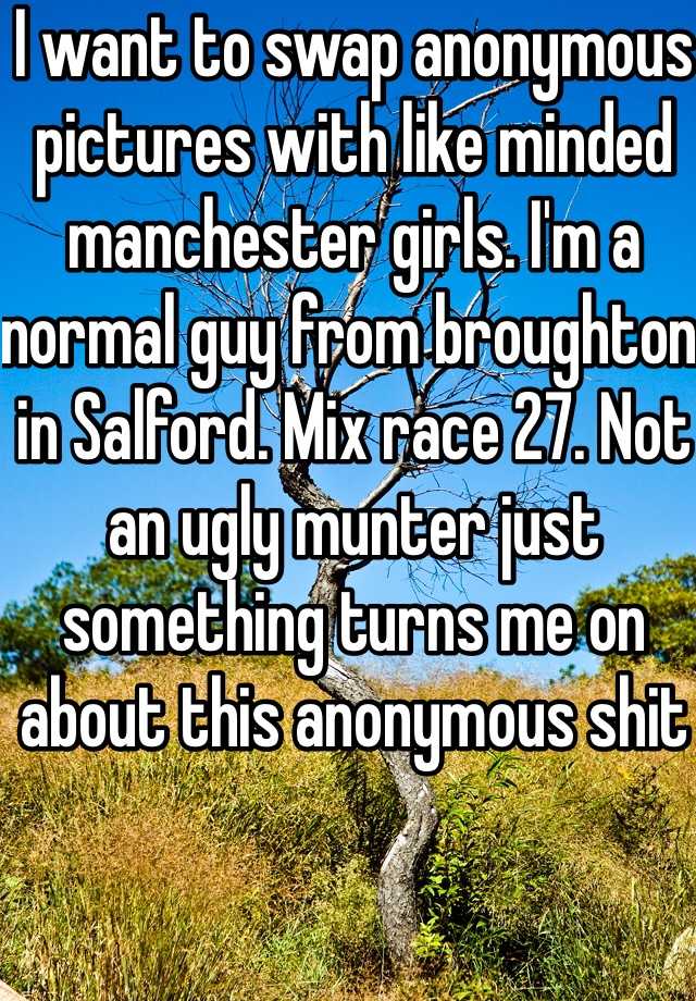 I want to swap anonymous pictures with like minded manchester girls. I'm a normal guy from broughton in Salford. Mix race 27. Not an ugly munter just something turns me on about this anonymous shit