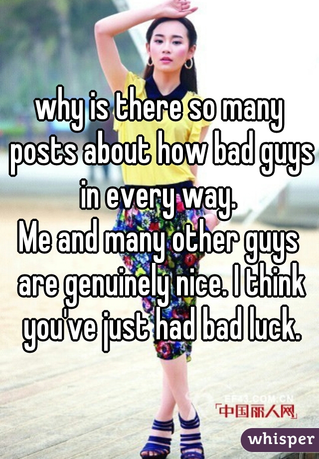 why is there so many posts about how bad guys in every way. 
Me and many other guys are genuinely nice. I think you've just had bad luck.