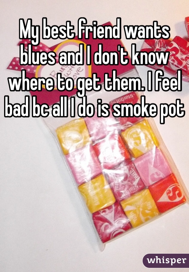 My best friend wants blues and I don't know where to get them. I feel bad bc all I do is smoke pot