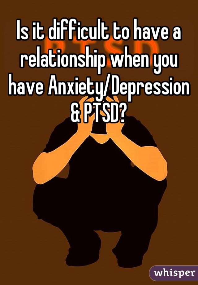 Is it difficult to have a relationship when you have Anxiety/Depression & PTSD?