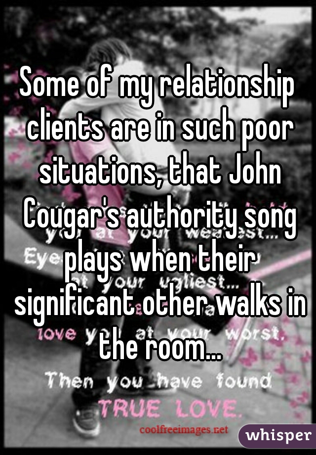 Some of my relationship clients are in such poor situations, that John Cougar's authority song plays when their significant other walks in the room...