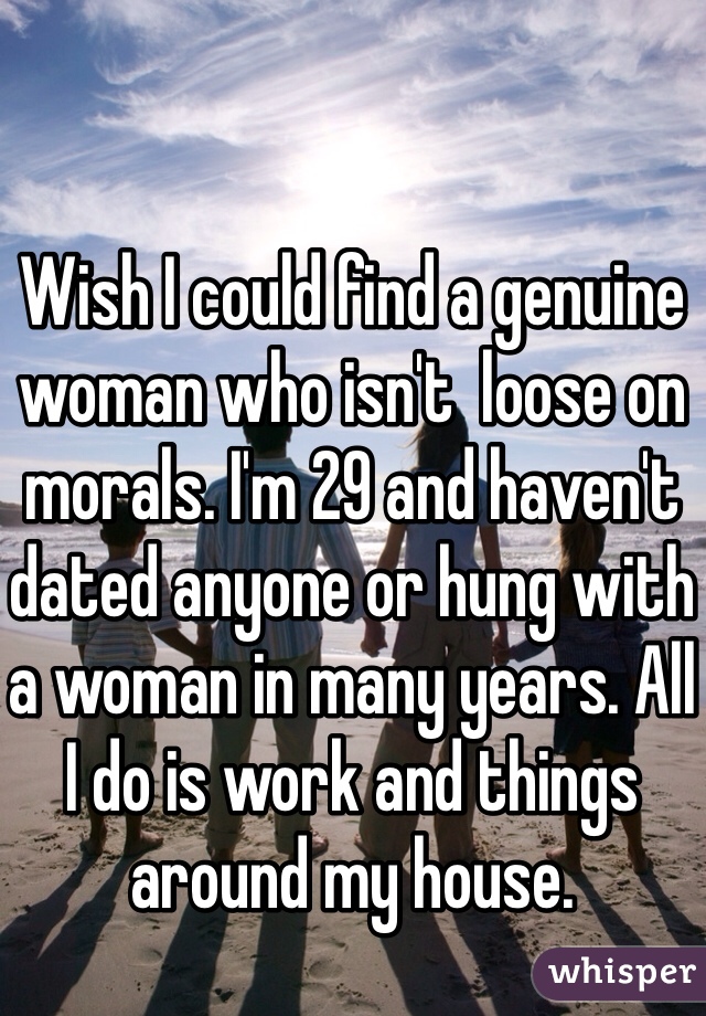 Wish I could find a genuine woman who isn't  loose on morals. I'm 29 and haven't dated anyone or hung with a woman in many years. All I do is work and things around my house.