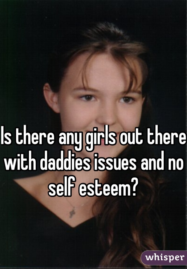 Is there any girls out there with daddies issues and no self esteem?