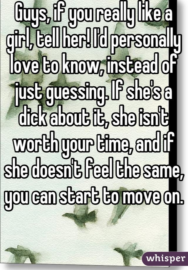 Guys, if you really like a girl, tell her! I'd personally love to know, instead of just guessing. If she's a dick about it, she isn't worth your time, and if she doesn't feel the same, you can start to move on.